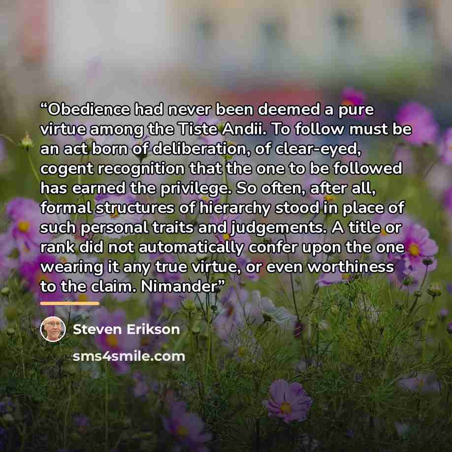 “Obedience had never been deemed a pure virtue among the Tiste Andii. To follow must be an act born of deliberation, of clear-eyed, cogent recognition that the one to be followed has earned the privilege. So often, after all, formal structures of hierarchy stood in place of such personal traits and…” quote by Steven Erikson