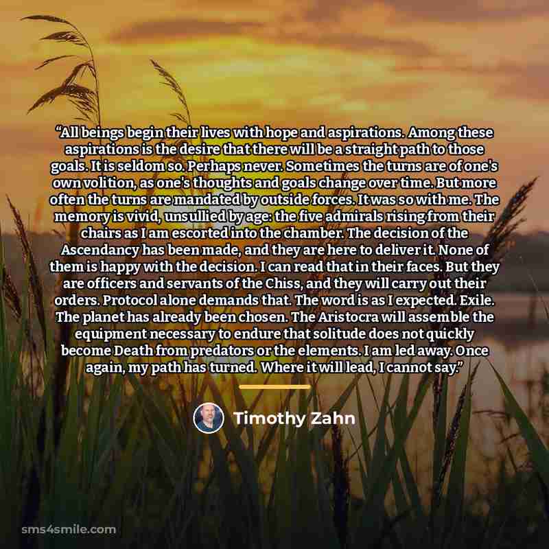 “All beings begin their lives with hope and aspirations. Among these aspirations is the desire that there will be a straight path to those goals. It is seldom so. Perhaps never. Sometimes the turns are of one's own volition, as one's thoughts and goals change over time. But more often the turns are…” quote by Timothy Zahn