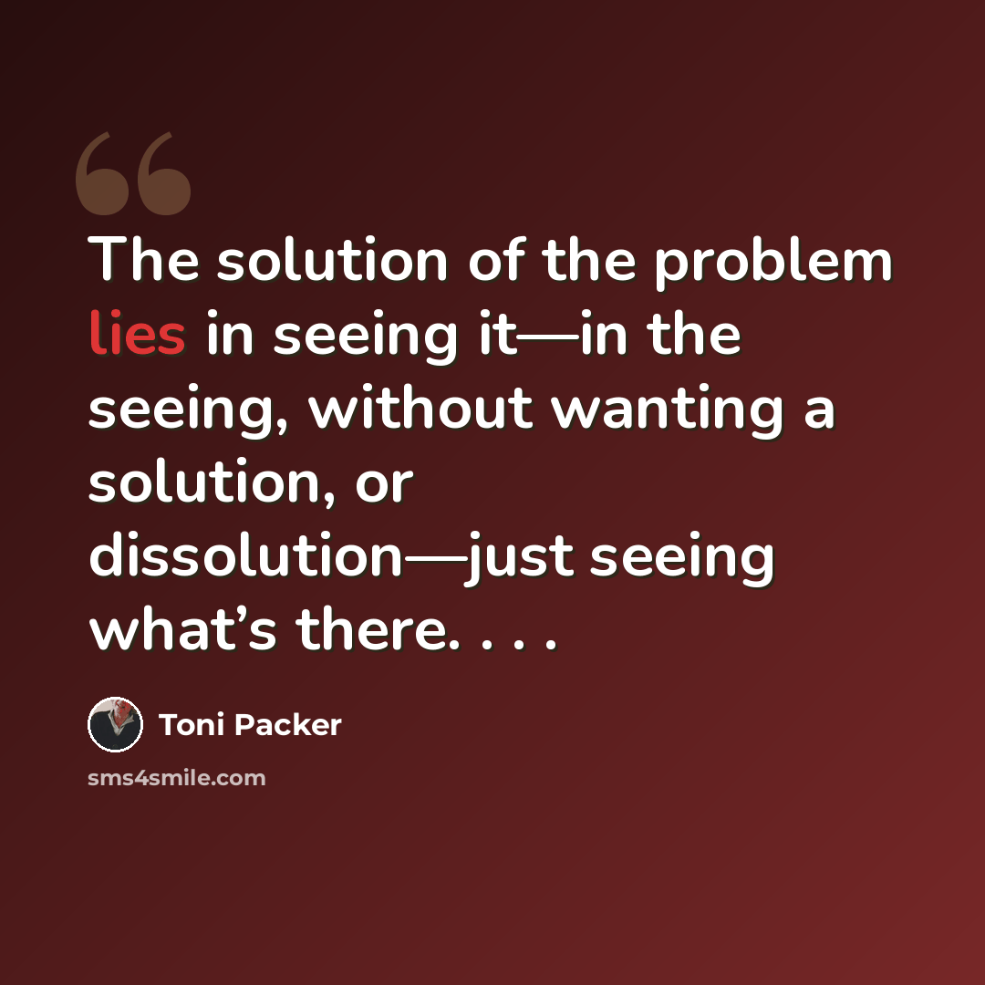 “The solution of the problem lies in seeing it—in the seeing, without wanting a solution, or dissolution—just seeing what’s there. . . .” quote by Toni Packer