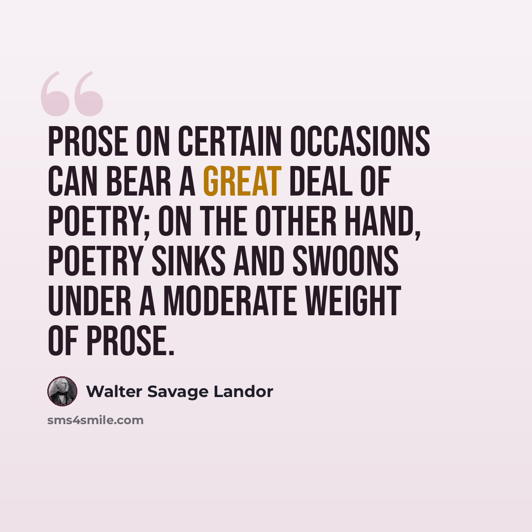 “Prose on certain occasions can bear a great deal of poetry; on the other hand, poetry sinks and swoons under a moderate weight of prose.” quote by Walter Savage Landor