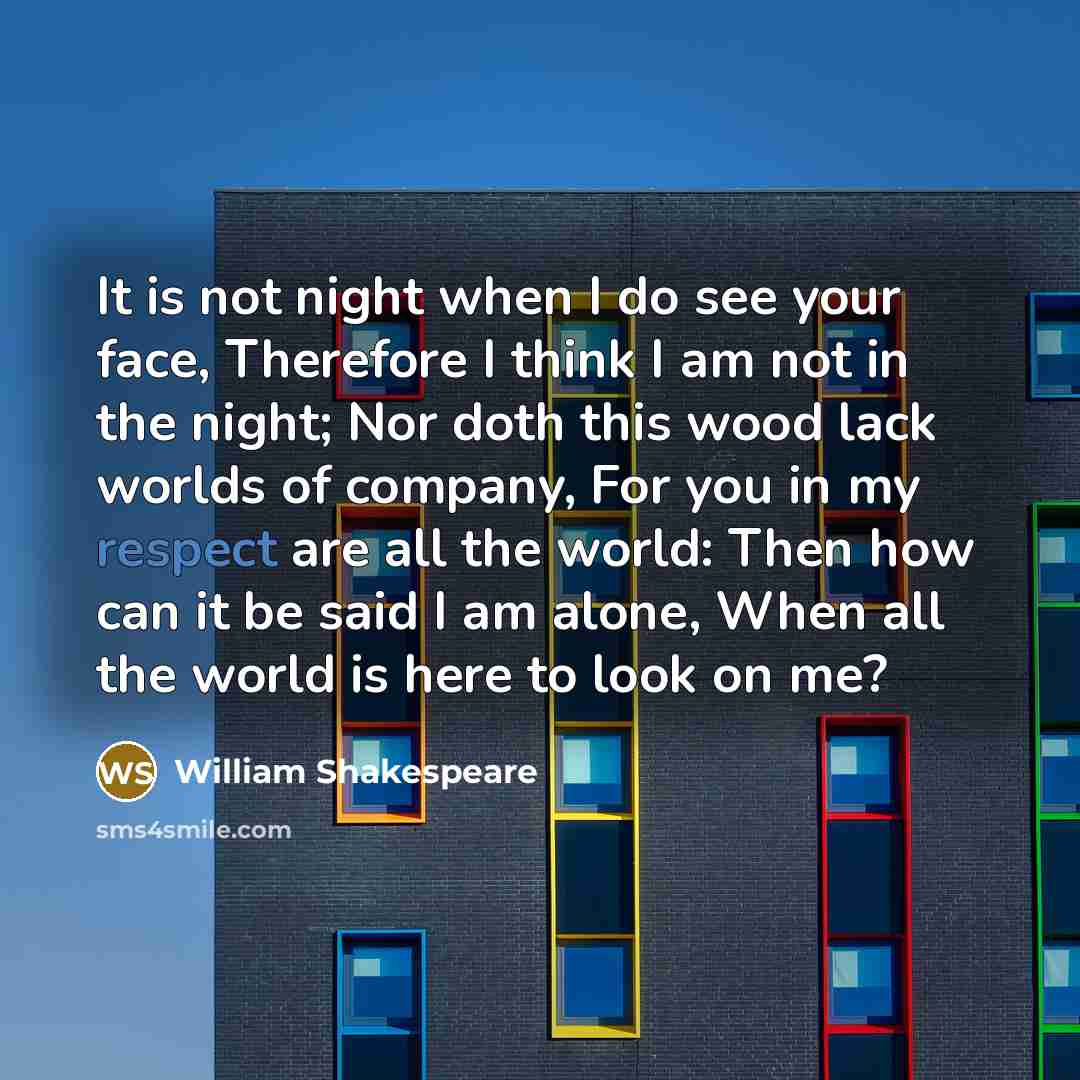 “It is not night when I do see your face, Therefore I think I am not in the night; Nor doth this wood lack worlds of company, For you in my respect are all the world: Then how can it be said I am alone, When all the world is here to look on me?” quote by William Shakespeare