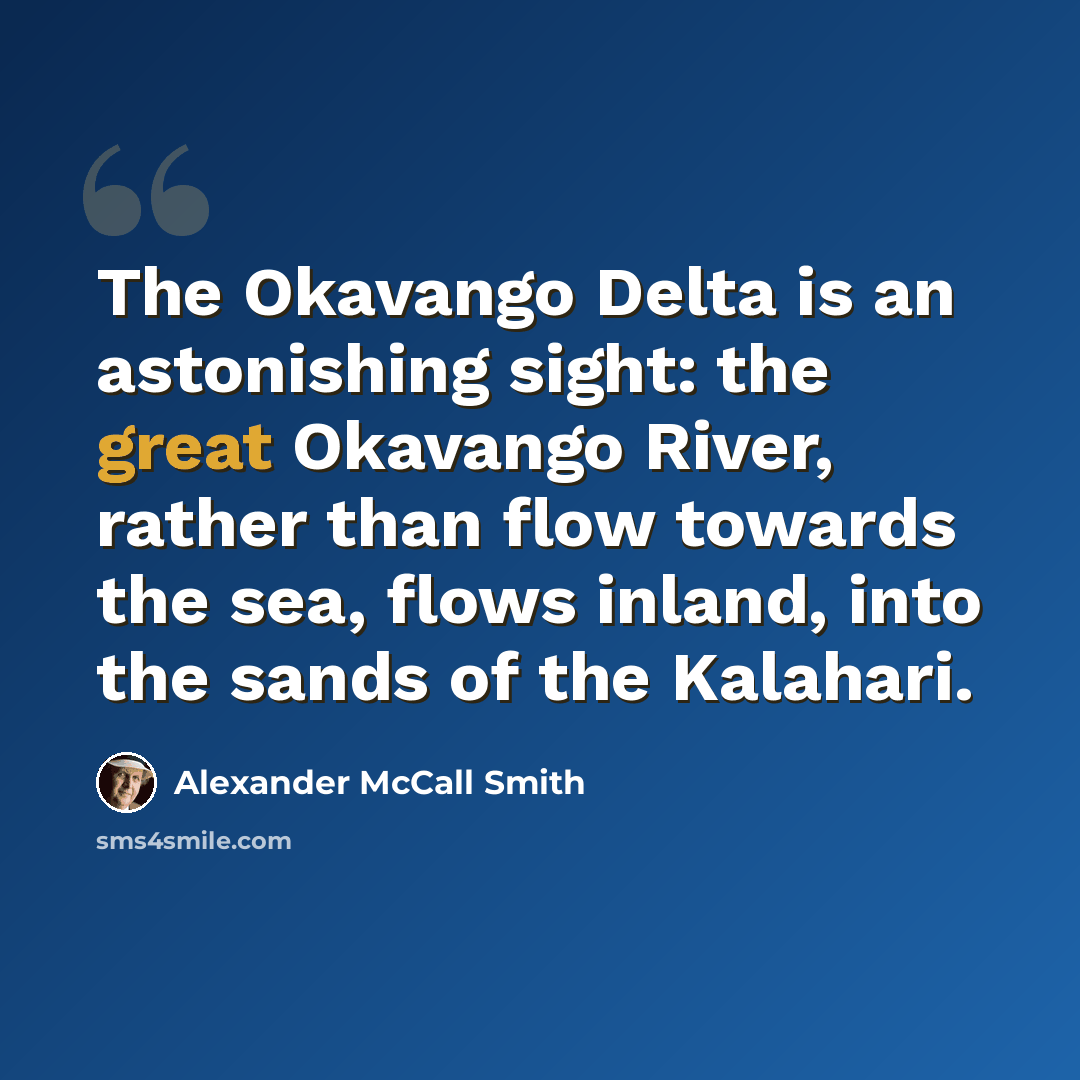 “The Okavango Delta is an astonishing sight: the great Okavango River, rather than flow towards the sea, flows inland, into the sands of the Kalahari.” quote by Alexander McCall Smith