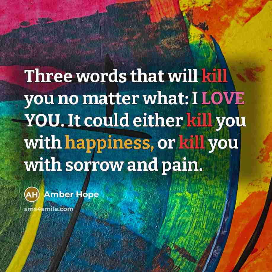 “Three words that will kill you no matter what: I LOVE YOU. It could either kill you with happiness, or kill you with sorrow and pain.” quote by Amber Hope
