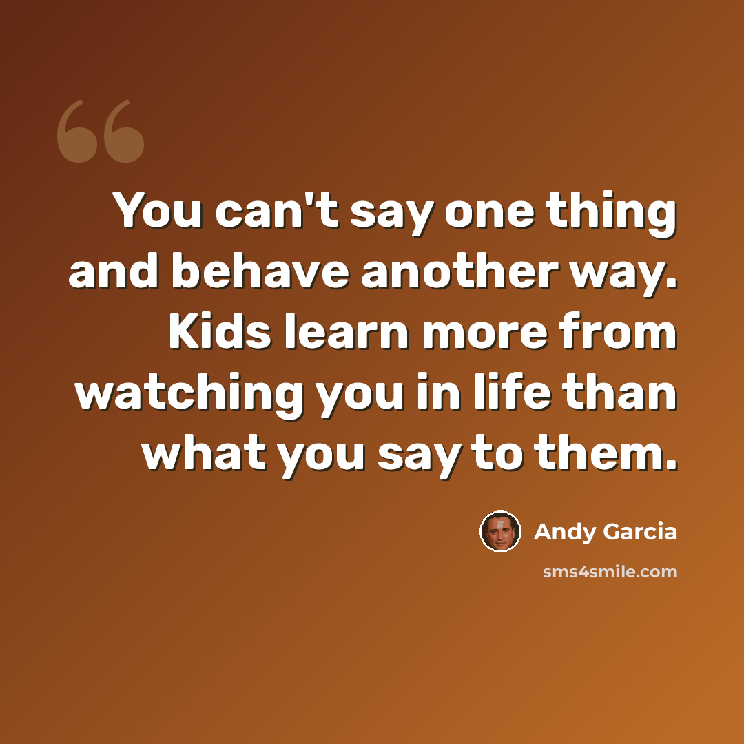 “You can't say one thing and behave another way. Kids learn more from watching you in life than what you say to them.” quote by Andy Garcia