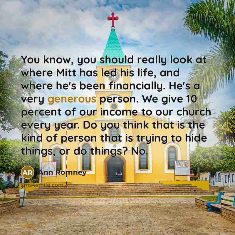 “You know, you should really look at where Mitt has led his life, and where he's been financially. He's a very generous person. We give 10 percent of our income to our church every year. Do you think that is the kind of person that is trying to hide things, or do things? No.” quote by Ann Romney