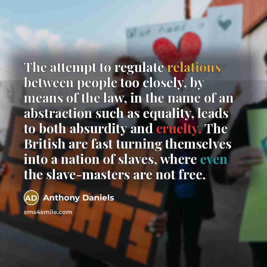 “The attempt to regulate relations between people too closely, by means of the law, in the name of an abstraction such as equality, leads to both absurdity and cruelty. The British are fast turning themselves into a nation of slaves, where even the slave-masters are not free.” quote by Anthony Daniels
