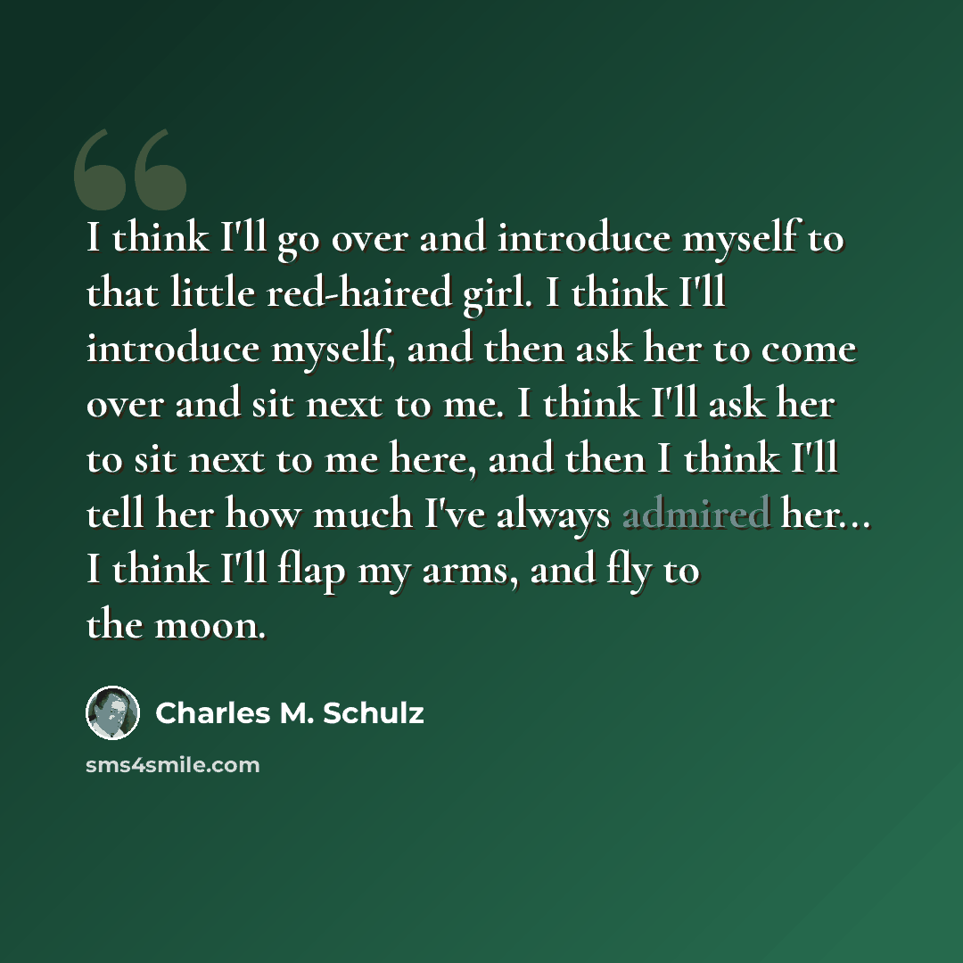 “I think I'll go over and introduce myself to that little red-haired girl. I think I'll introduce myself, and then ask her to come over and sit next to me. I think I'll ask her to sit next to me here, and then I think I'll tell her how much I've always admired her... I think I'll flap my arms, and…” quote by Charles M. Schulz
