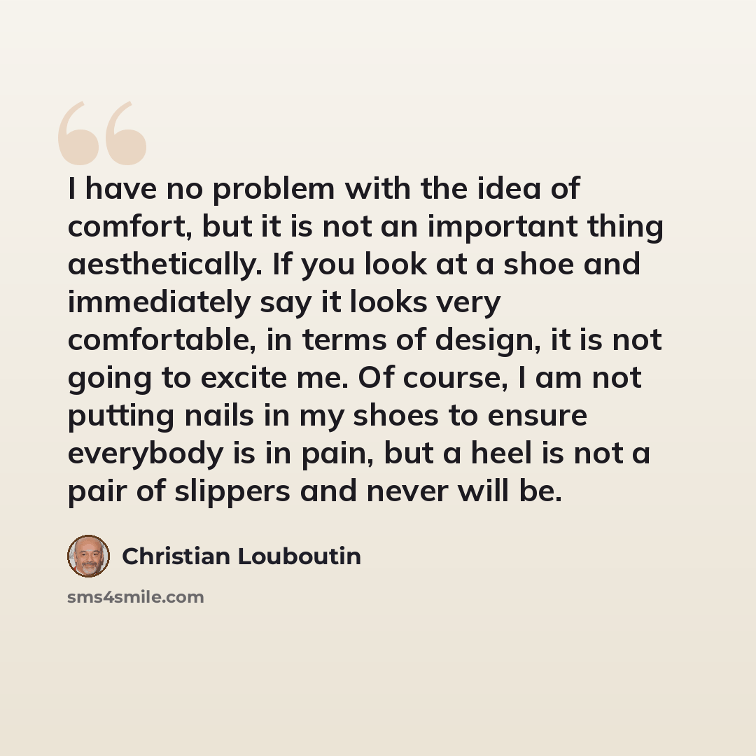 “I have no problem with the idea of comfort, but it is not an important thing aesthetically. If you look at a shoe and immediately say it looks very comfortable, in terms of design, it is not going to excite me. Of course, I am not putting nails in my shoes to ensure everybody is in pain, but a…” quote by Christian Louboutin
