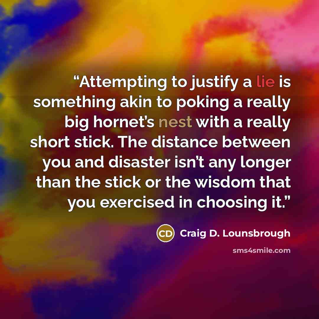 “Attempting to justify a lie is something akin to poking a really big hornet’s nest with a really short stick. The distance between you and disaster isn’t any longer than the stick or the wisdom that you exercised in choosing it.” quote by Craig D. Lounsbrough