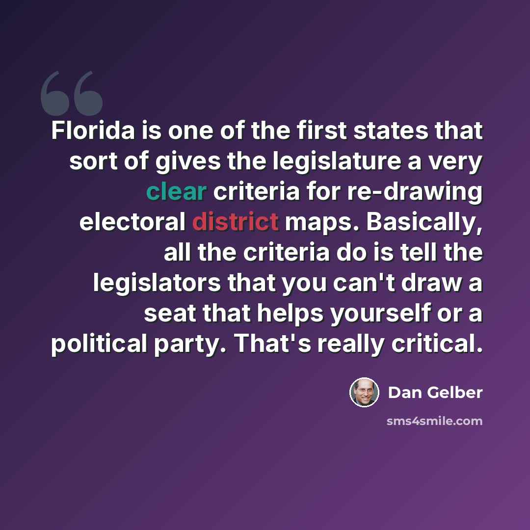 “Florida is one of the first states that sort of gives the legislature a very clear criteria for re-drawing electoral district maps. Basically, all the criteria do is tell the legislators that you can't draw a seat that helps yourself or a political party. That's really critical.” quote by Dan Gelber