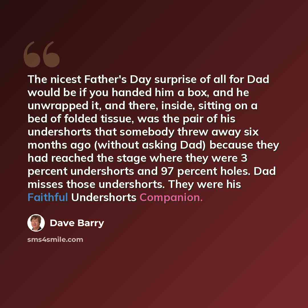 “The nicest Father's Day surprise of all for Dad would be if you handed him a box, and he unwrapped it, and there, inside, sitting on a bed of folded tissue, was the pair of his undershorts that somebody threw away six months ago (without asking Dad) because they had reached the stage where they…” quote by Dave Barry