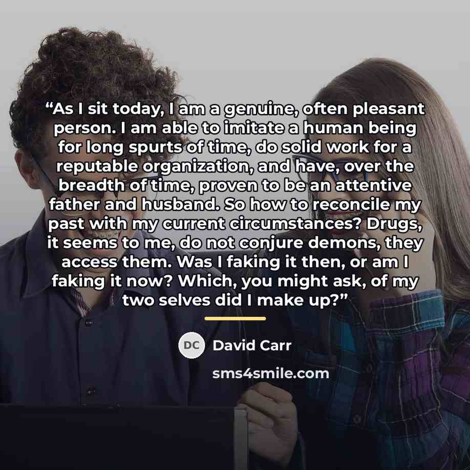 “As I sit today, I am a genuine, often pleasant person. I am able to imitate a human being for long spurts of time, do solid work for a reputable organization, and have, over the breadth of time, proven to be an attentive father and husband. So how to reconcile my past with my current…” quote by David Carr