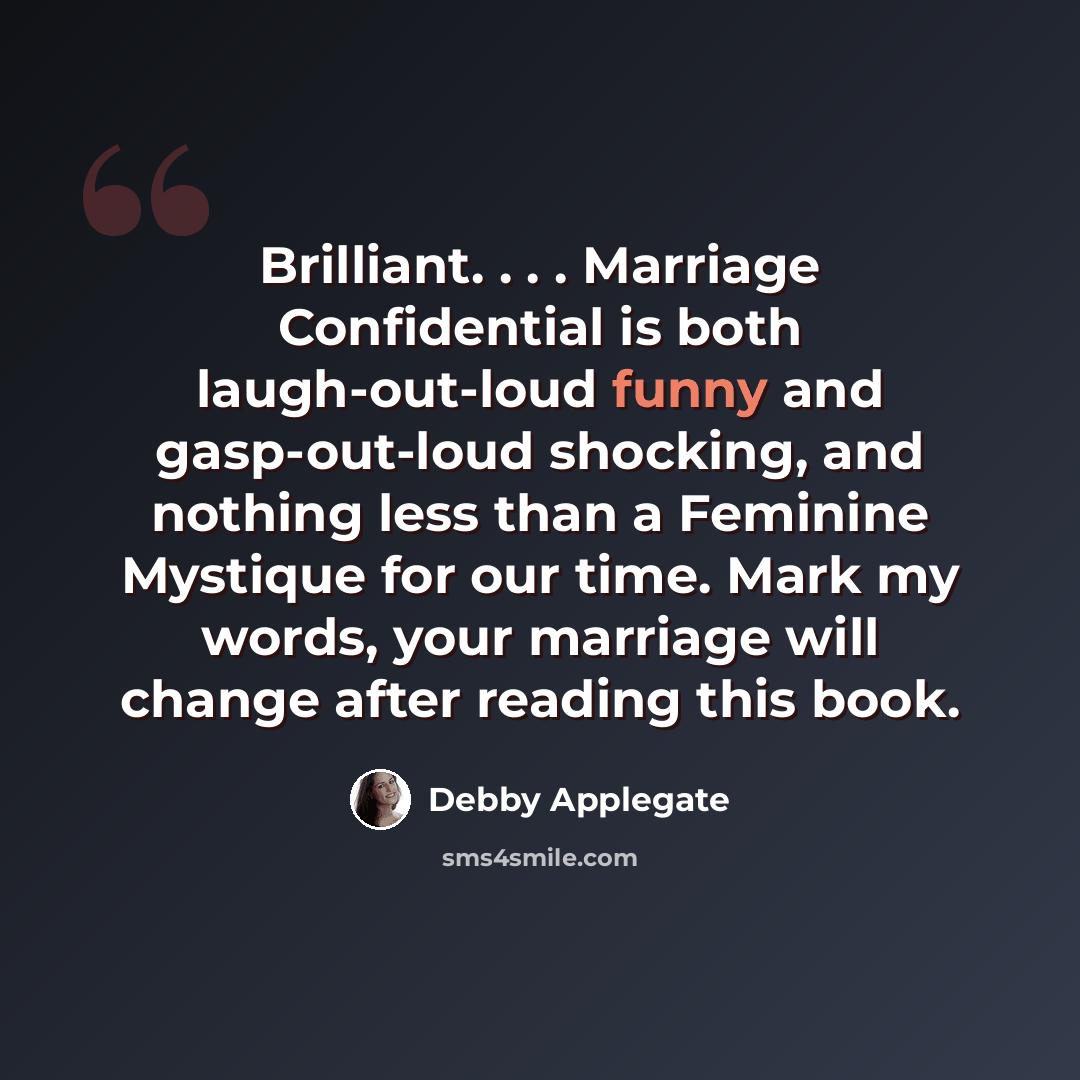“Brilliant. . . . Marriage Confidential is both laugh-out-loud funny and gasp-out-loud shocking, and nothing less than a Feminine Mystique for our time. Mark my words, your marriage will change after reading this book.” quote by Debby Applegate