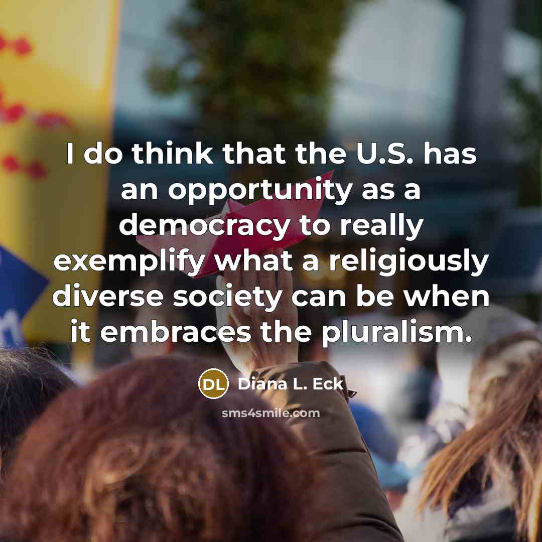 “I do think that the U.S. has an opportunity as a democracy to really exemplify what a religiously diverse society can be when it embraces the pluralism.” quote by Diana L. Eck