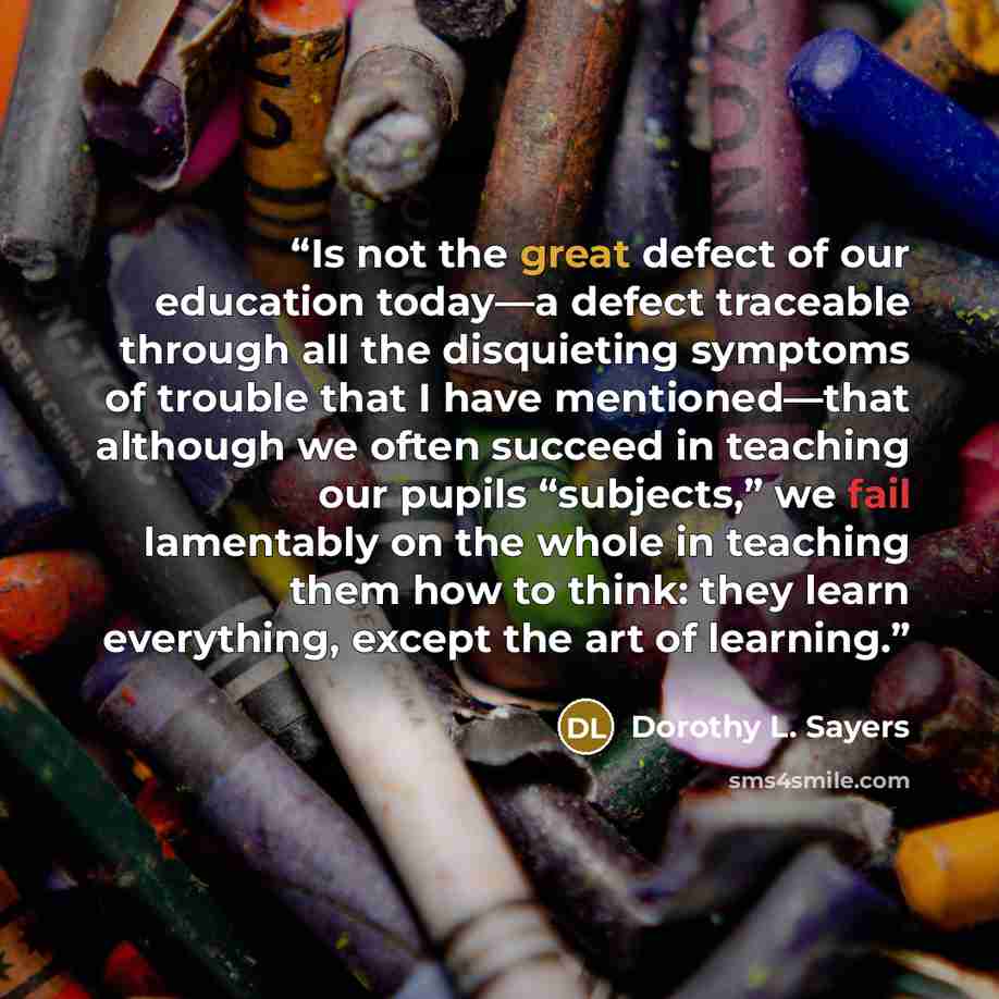 “Is not the great defect of our education today—a defect traceable through all the disquieting symptoms of trouble that I have mentioned—that although we often succeed in teaching our pupils “subjects,” we fail lamentably on the whole in teaching them how to think: they learn everything, except the…” quote by Dorothy L. Sayers