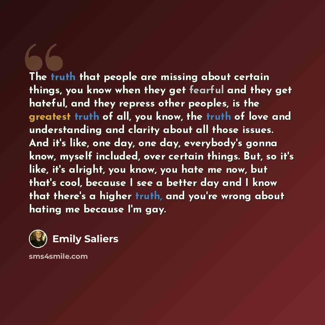 “The truth that people are missing about certain things, you know when they get fearful and they get hateful, and they repress other peoples, is the greatest truth of all, you know, the truth of love and understanding and clarity about all those issues. And it's like, one day, one day, everybody's…” quote by Emily Saliers