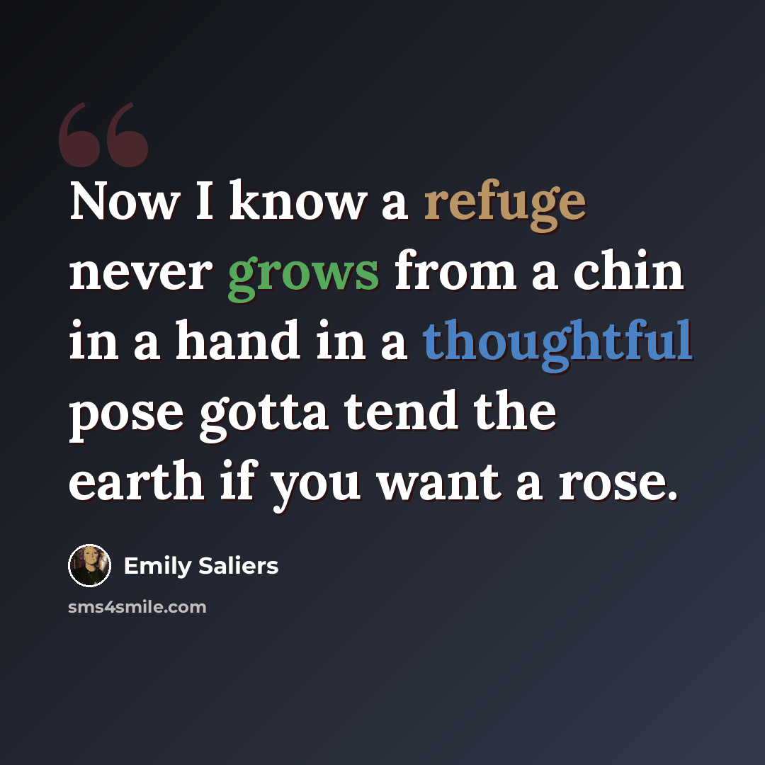 “Now I know a refuge never grows from a chin in a hand in a thoughtful pose gotta tend the earth if you want a rose.” quote by Emily Saliers