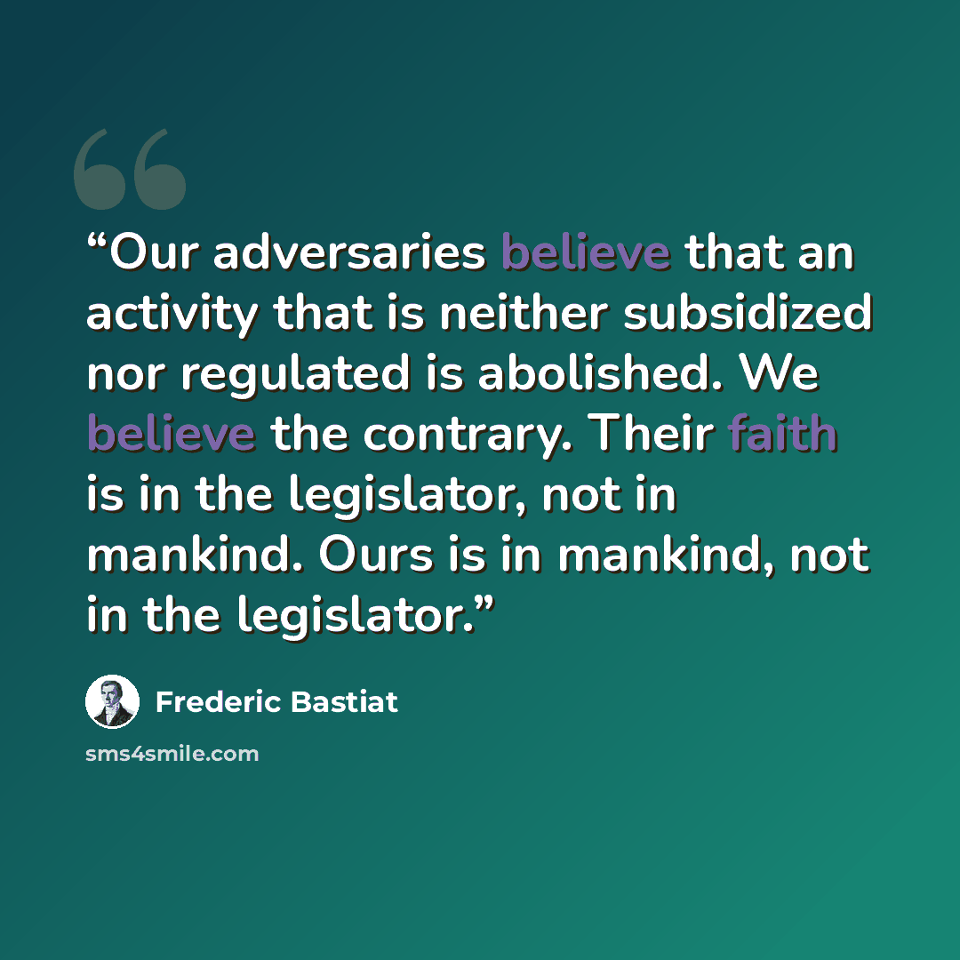 “Our adversaries believe that an activity that is neither subsidized nor regulated is abolished. We believe the contrary. Their faith is in the legislator, not in mankind. Ours is in mankind, not in the legislator.” quote by Frédéric Bastiat