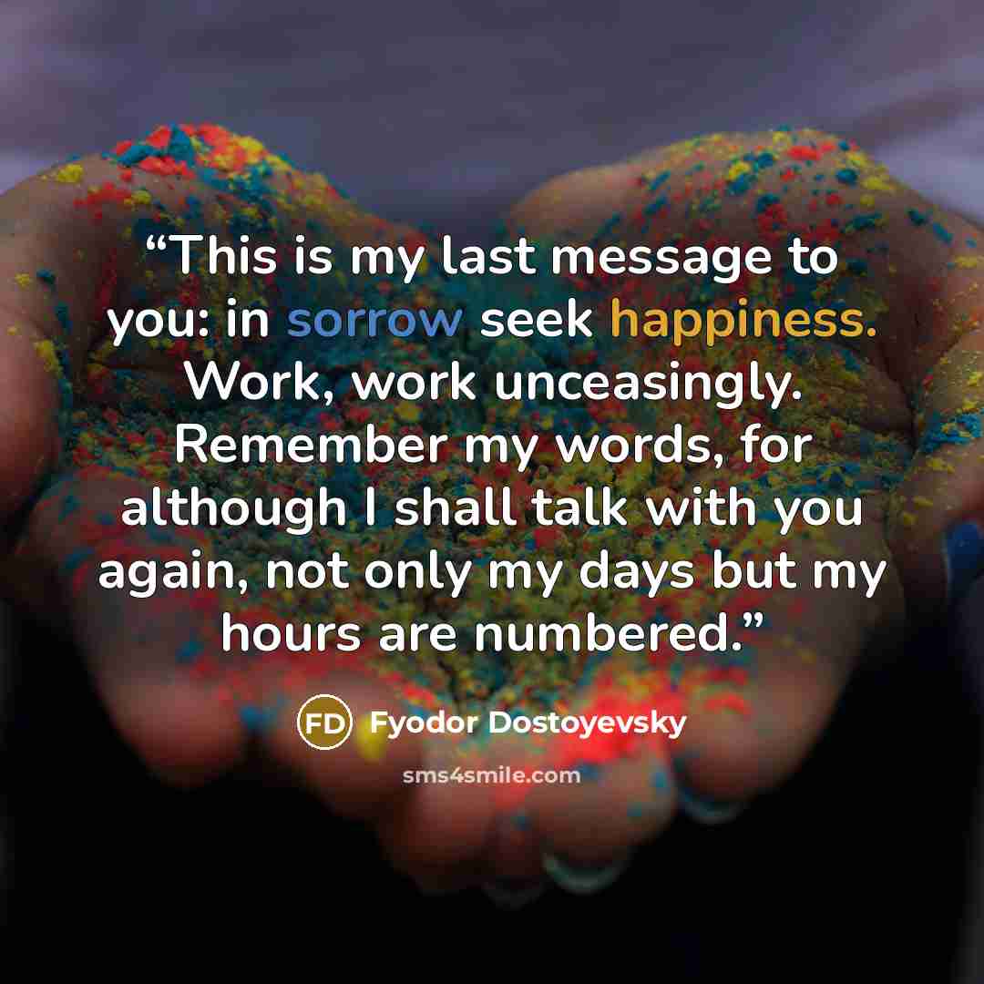 “This is my last message to you: in sorrow seek happiness. Work, work unceasingly. Remember my words, for although I shall talk with you again, not only my days but my hours are numbered.” quote by Fyodor Dostoyevsky