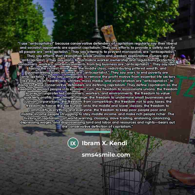 “I use “anticapitalist” because conservative defenders of capitalism regularly say their liberal and socialist opponents are against capitalism. They say efforts to provide a safety net for all people are “anticapitalist.” They say attempts to prevent monopolies are “anticapitalist.” They say…” quote by Ibram X. Kendi