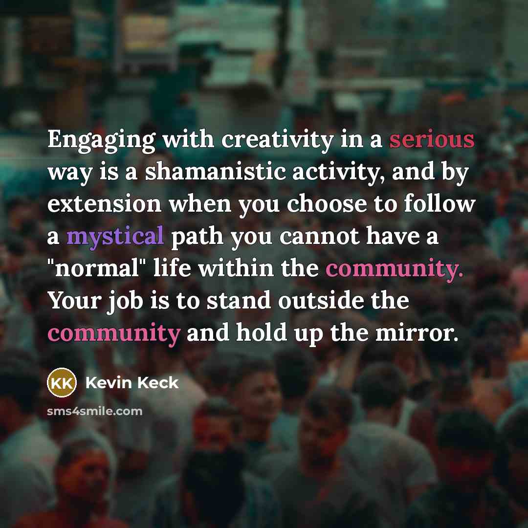 “Engaging with creativity in a serious way is a shamanistic activity, and by extension when you choose to follow a mystical path you cannot have a "normal" life within the community. Your job is to stand outside the community and hold up the mirror.” quote by Kevin Keck