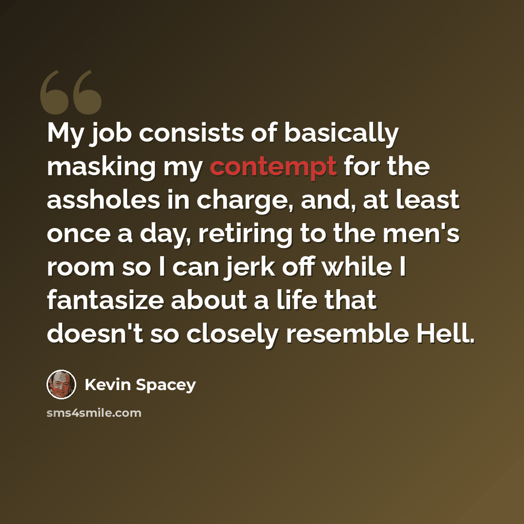 “My job consists of basically masking my contempt for the assholes in charge, and, at least once a day, retiring to the men's room so I can jerk off while I fantasize about a life that doesn't so closely resemble Hell.” quote by Kevin Spacey