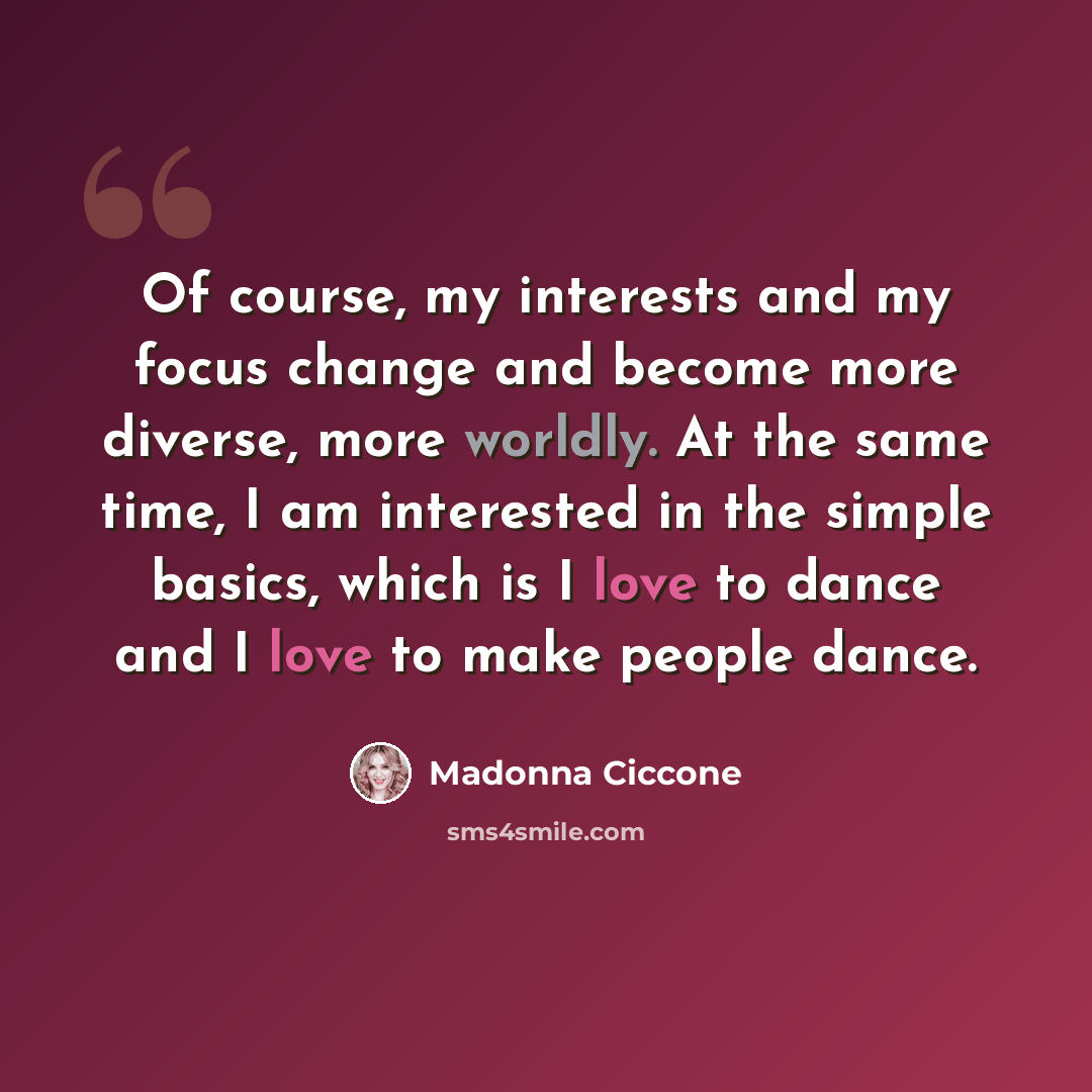 “Of course, my interests and my focus change and become more diverse, more worldly. At the same time, I am interested in the simple basics, which is I love to dance and I love to make people dance.” quote by Madonna Ciccone