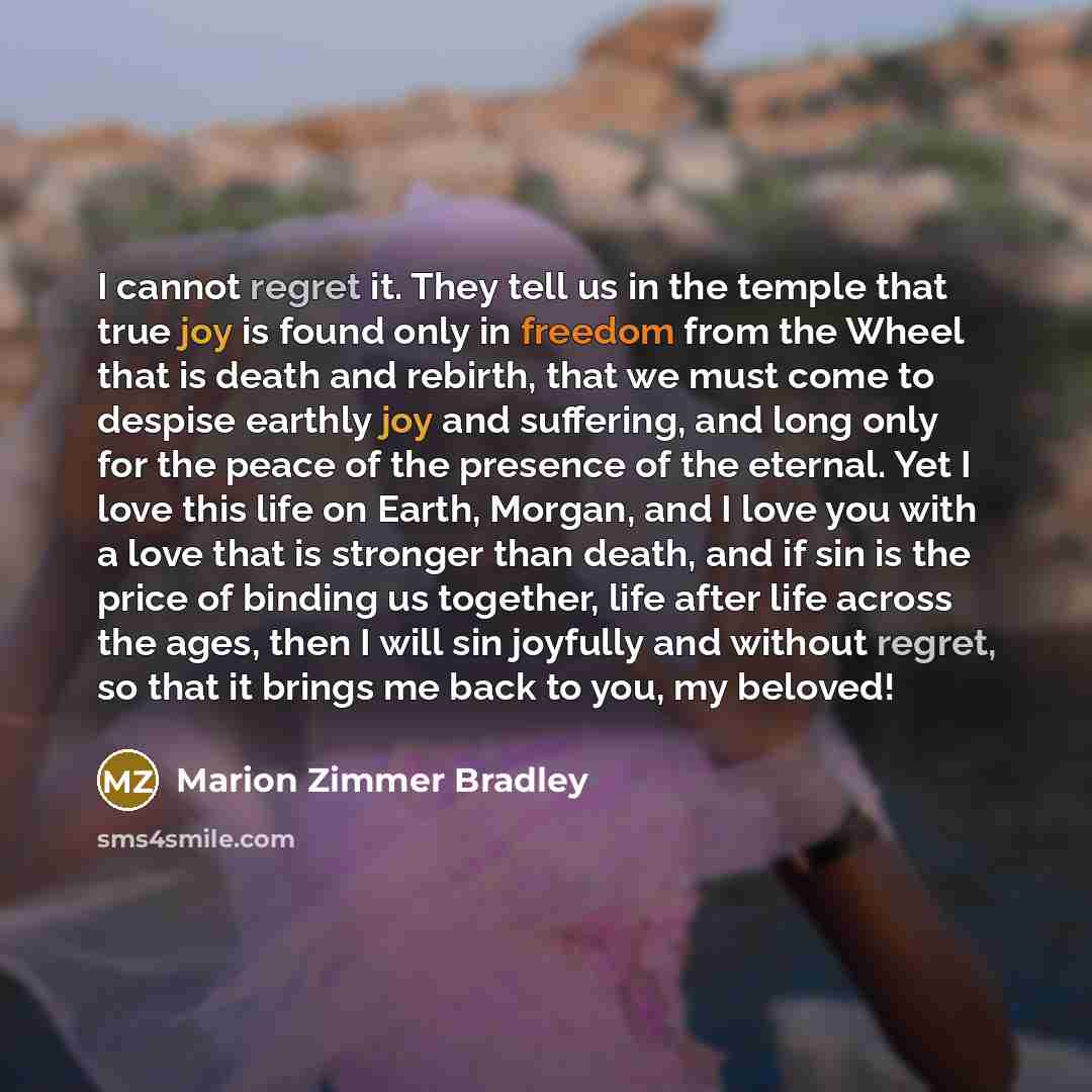 “I cannot regret it. They tell us in the temple that true joy is found only in freedom from the Wheel that is death and rebirth, that we must come to despise earthly joy and suffering, and long only for the peace of the presence of the eternal. Yet I love this life on Earth, Morgan, and I love you…” quote by Marion Zimmer Bradley