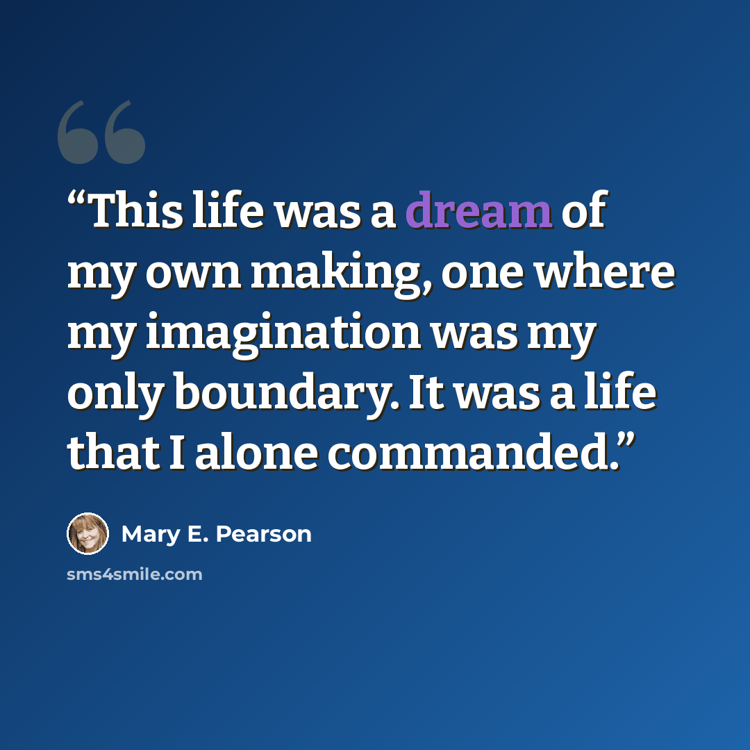 “This life was a dream of my own making, one where my imagination was my only boundary. It was a life that I alone commanded.” quote by Mary E. Pearson