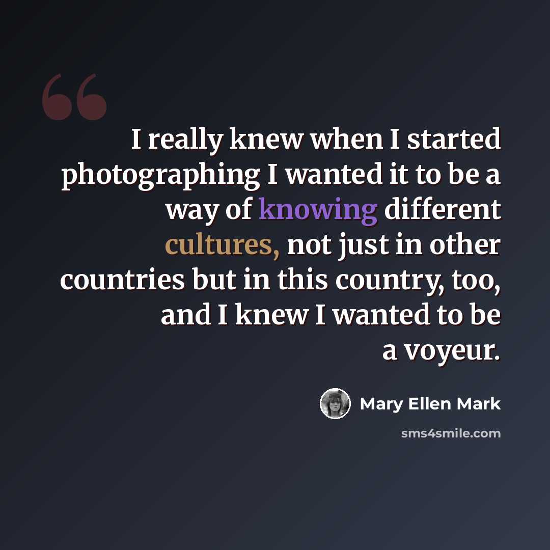 “I really knew when I started photographing I wanted it to be a way of knowing different cultures, not just in other countries but in this country, too, and I knew I wanted to be a voyeur.” quote by Mary Ellen Mark
