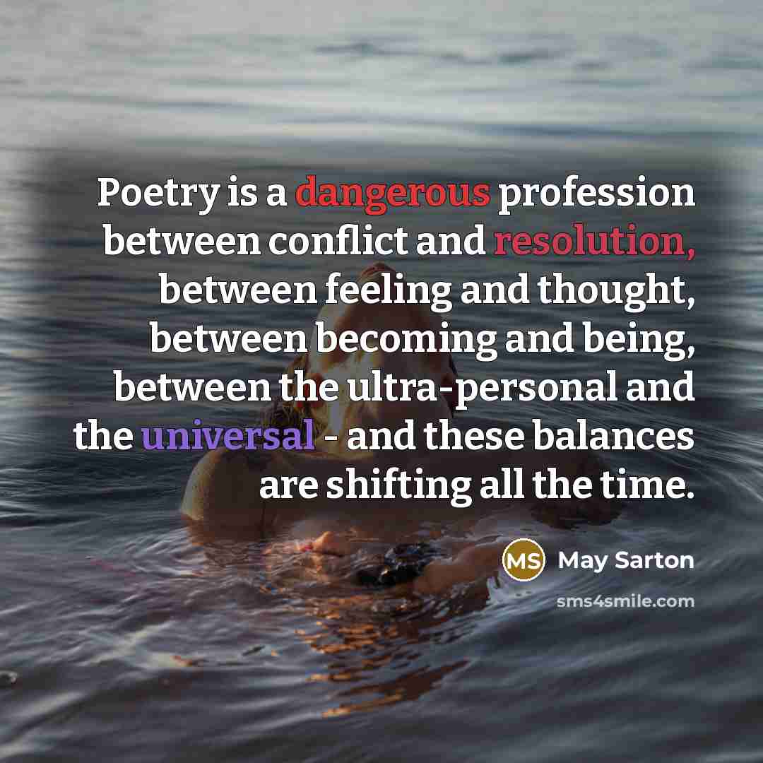 “Poetry is a dangerous profession between conflict and resolution, between feeling and thought, between becoming and being, between the ultra-personal and the universal - and these balances are shifting all the time.” quote by May Sarton