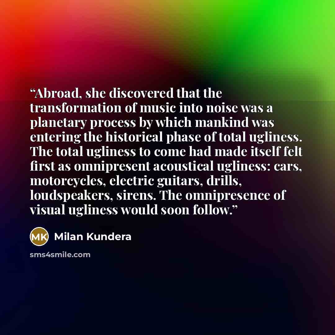 “Abroad, she discovered that the transformation of music into noise was a planetary process by which mankind was entering the historical phase of total ugliness. The total ugliness to come had made itself felt first as omnipresent acoustical ugliness: cars, motorcycles, electric guitars, drills…” quote by Milan Kundera