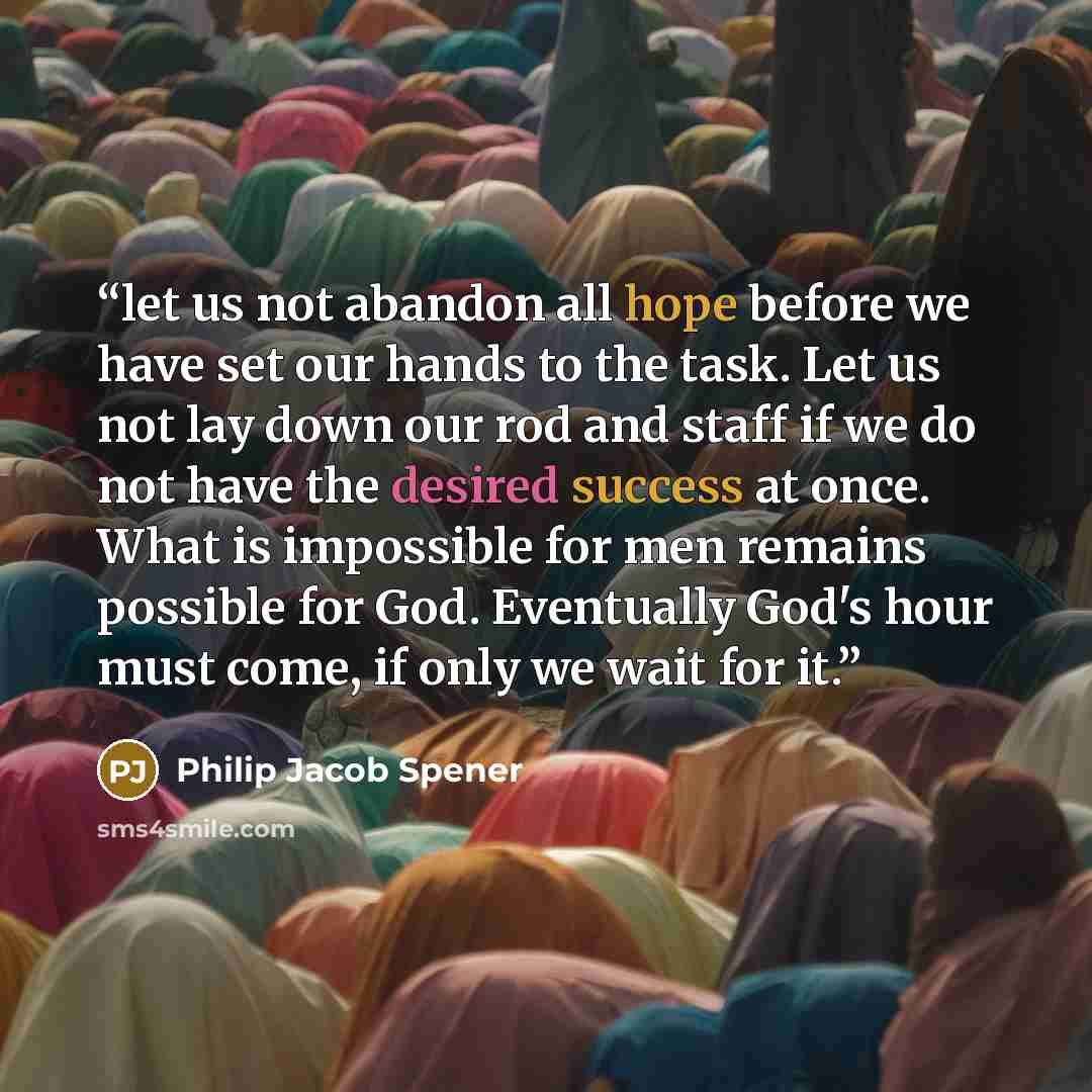 “let us not abandon all hope before we have set our hands to the task. Let us not lay down our rod and staff if we do not have the desired success at once. What is impossible for men remains possible for God. Eventually God's hour must come, if only we wait for it.” quote by Philip Jacob Spener