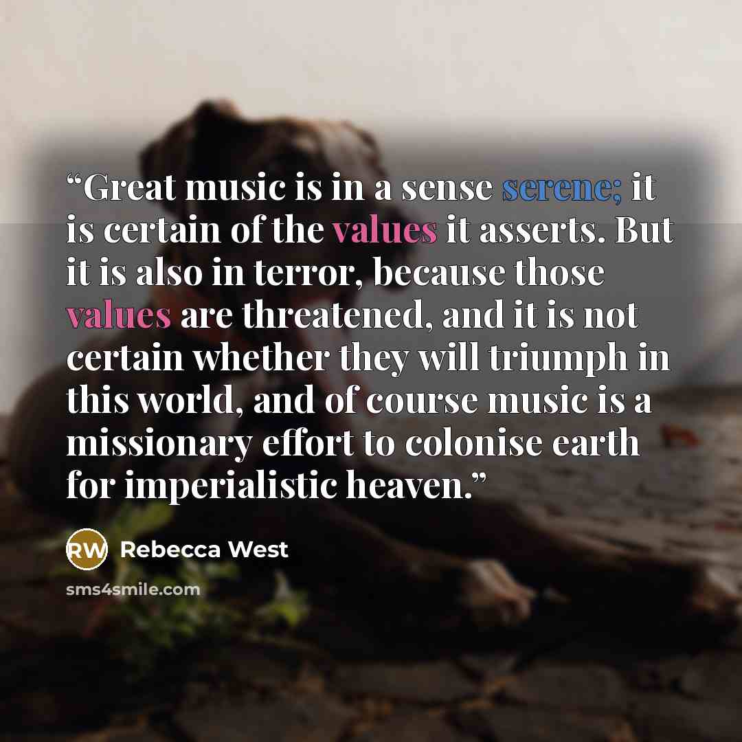 “Great music is in a sense serene; it is certain of the values it asserts. But it is also in terror, because those values are threatened, and it is not certain whether they will triumph in this world, and of course music is a missionary effort to colonise earth for imperialistic heaven.” quote by Rebecca West