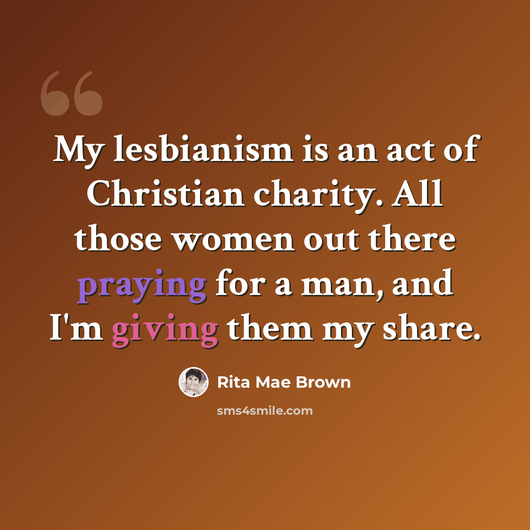 “My lesbianism is an act of Christian charity. All those women out there praying for a man, and I'm giving them my share.” quote by Rita Mae Brown