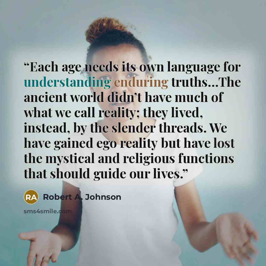 “Each age needs its own language for understanding enduring truths…The ancient world didn’t have much of what we call reality; they lived, instead, by the slender threads. We have gained ego reality but have lost the mystical and religious functions that should guide our lives.” quote by Robert A. Johnson