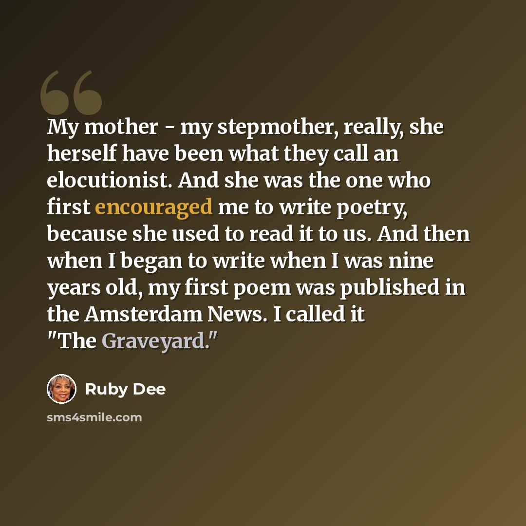 “My mother - my stepmother, really, she herself have been what they call an elocutionist. And she was the one who first encouraged me to write poetry, because she used to read it to us. And then when I began to write when I was nine years old, my first poem was published in the Amsterdam News. I…” quote by Ruby Dee