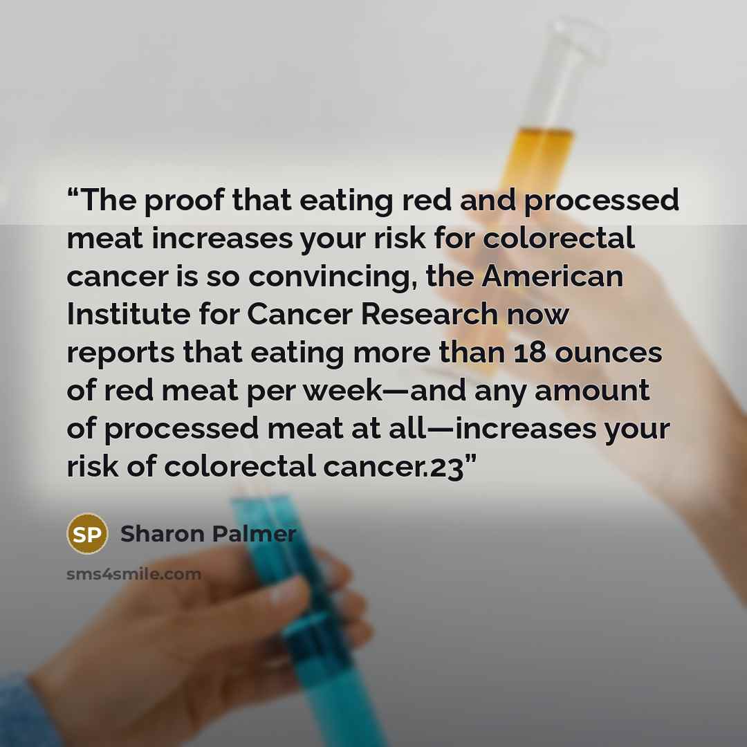 “The proof that eating red and processed meat increases your risk for colorectal cancer is so convincing, the American Institute for Cancer Research now reports that eating more than 18 ounces of red meat per week—and any amount of processed meat at all—increases your risk of colorectal cancer.23” quote by Sharon Palmer
