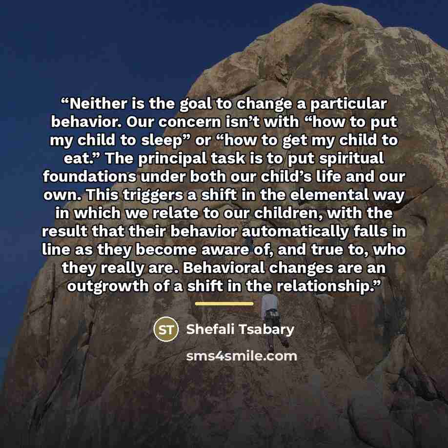 “Neither is the goal to change a particular behavior. Our concern isn’t with “how to put my child to sleep” or “how to get my child to eat.” The principal task is to put spiritual foundations under both our child’s life and our own. This triggers a shift in the elemental way in which we relate to…” quote by Shefali Tsabary