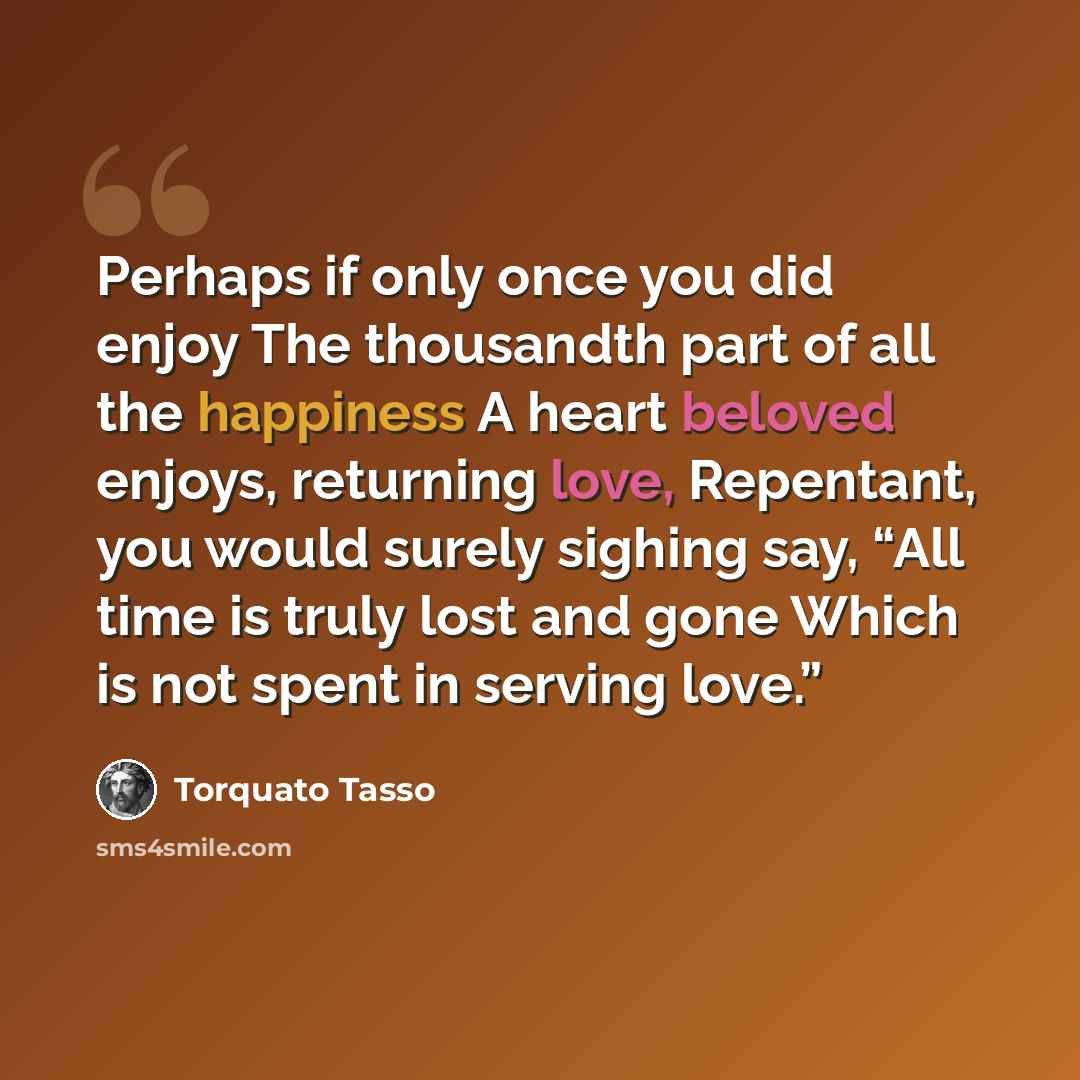 “Perhaps if only once you did enjoy The thousandth part of all the happiness A heart beloved enjoys, returning love, Repentant, you would surely sighing say, “All time is truly lost and gone Which is not spent in serving love.”” quote by Torquato Tasso