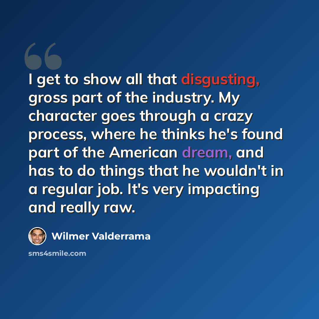 “I get to show all that disgusting, gross part of the industry. My character goes through a crazy process, where he thinks he's found part of the American dream, and has to do things that he wouldn't in a regular job. It's very impacting and really raw.” quote by Wilmer Valderrama
