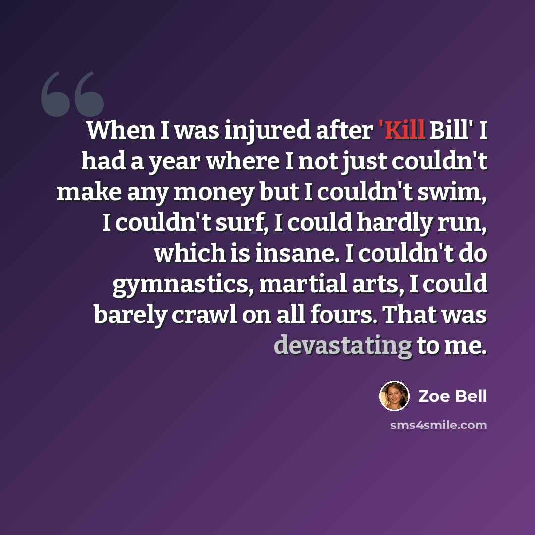 “When I was injured after 'Kill Bill' I had a year where I not just couldn't make any money but I couldn't swim, I couldn't surf, I could hardly run, which is insane. I couldn't do gymnastics, martial arts, I could barely crawl on all fours. That was devastating to me.” quote by Zoe Bell
