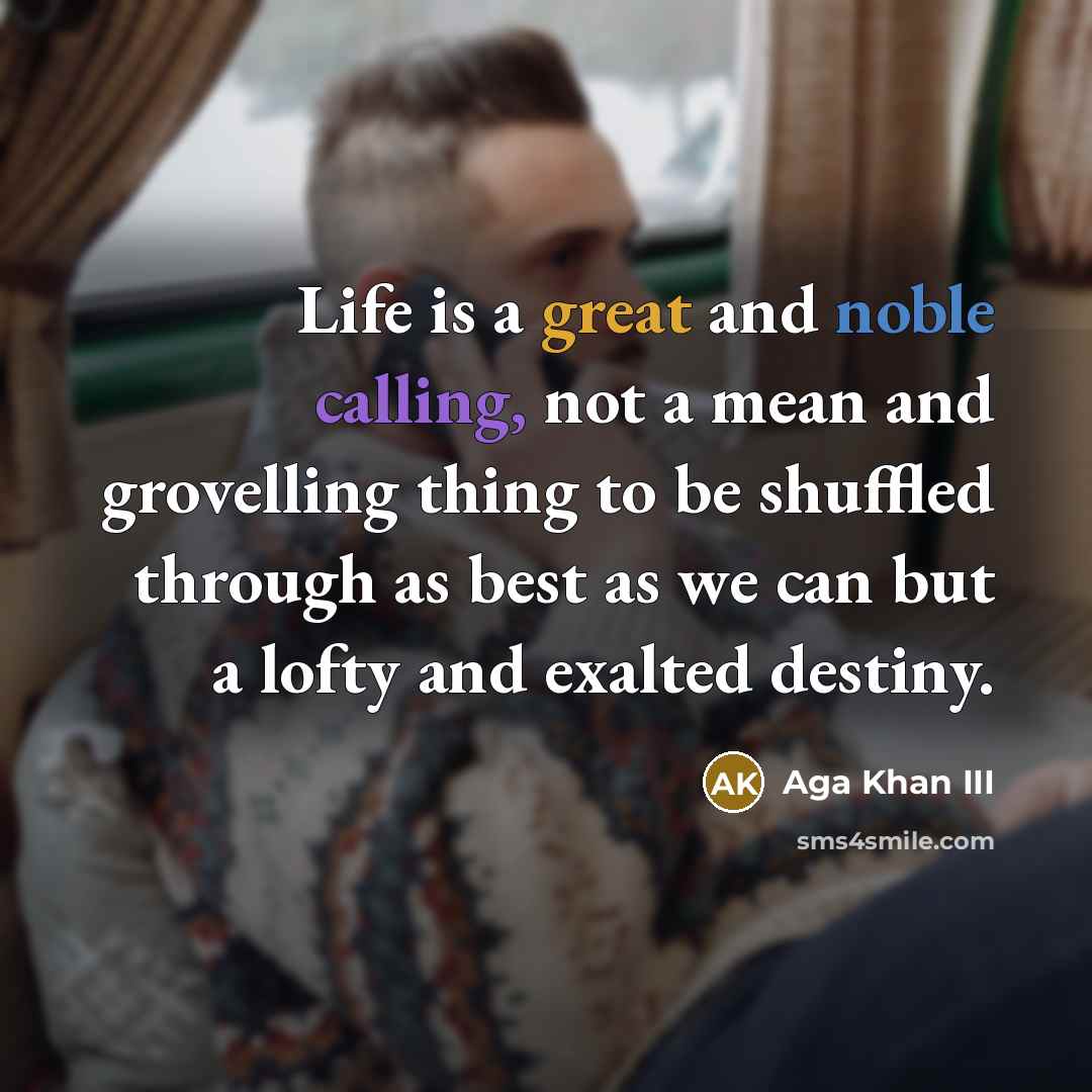 “Life is a great and noble calling, not a mean and grovelling thing to be shuffled through as best as we can but a lofty and exalted destiny.” quote by Aga Khan III