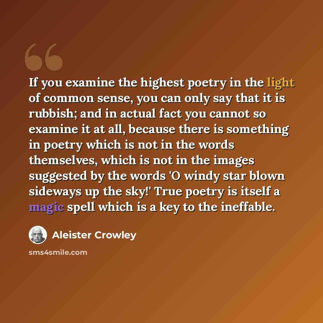 “If you examine the highest poetry in the light of common sense, you can only say that it is rubbish; and in actual fact you cannot so examine it at all, because there is something in poetry which is not in the words themselves, which is not in the images suggested by the words 'O windy star blown…” quote by Aleister Crowley