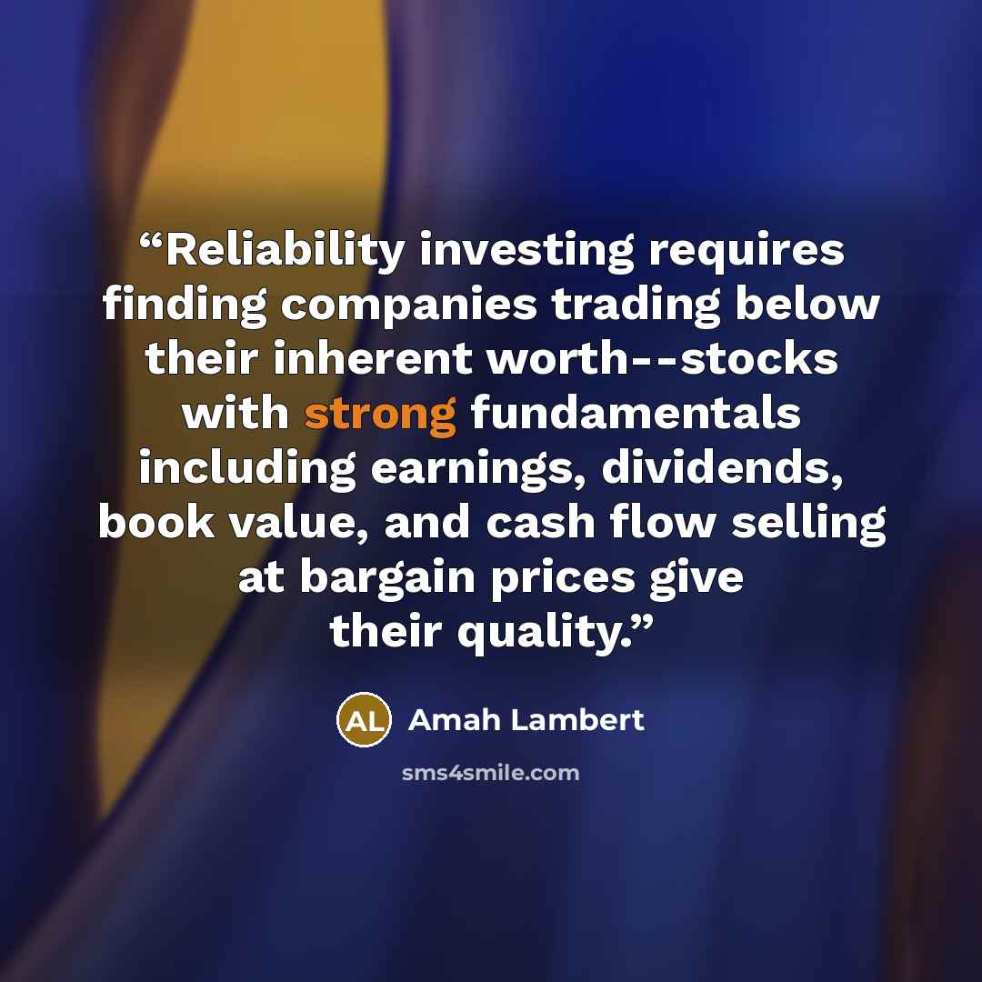 “Reliability investing requires finding companies trading below their inherent worth--stocks with strong fundamentals including earnings, dividends, book value, and cash flow selling at bargain prices give their quality.” quote by Amah Lambert