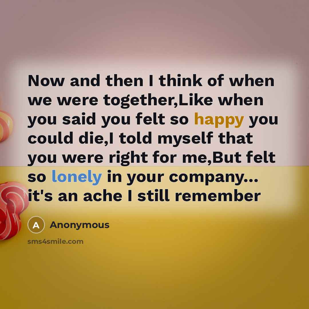 “Now and then I think of when we were together,Like when you said you felt so happy you could die,I told myself that you were right for me,But felt so lonely in your company… it's an ache I still remember” quote by Anonymous