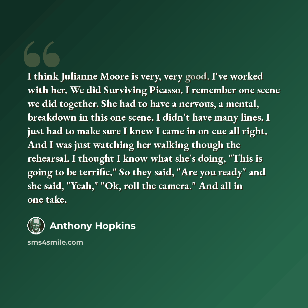 “I think Julianne Moore is very, very good. I've worked with her. We did Surviving Picasso. I remember one scene we did together. She had to have a nervous, a mental, breakdown in this one scene. I didn't have many lines. I just had to make sure I knew I came in on cue all right. And I was just…” quote by Anthony Hopkins