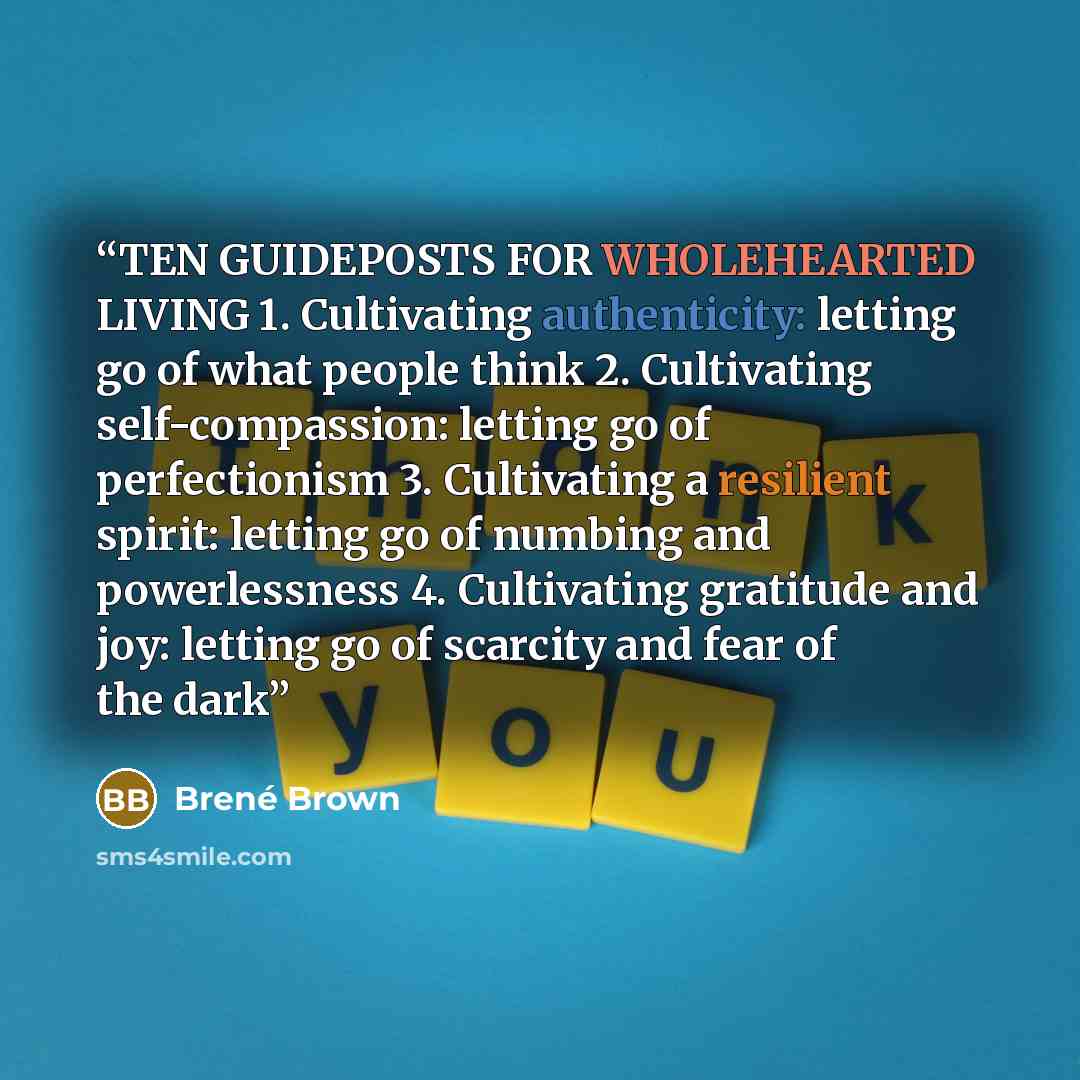 “TEN GUIDEPOSTS FOR WHOLEHEARTED LIVING 1. Cultivating authenticity: letting go of what people think 2. Cultivating self-compassion: letting go of perfectionism 3. Cultivating a resilient spirit: letting go of numbing and powerlessness 4. Cultivating gratitude and joy: letting go of scarcity and…” quote by Brené Brown