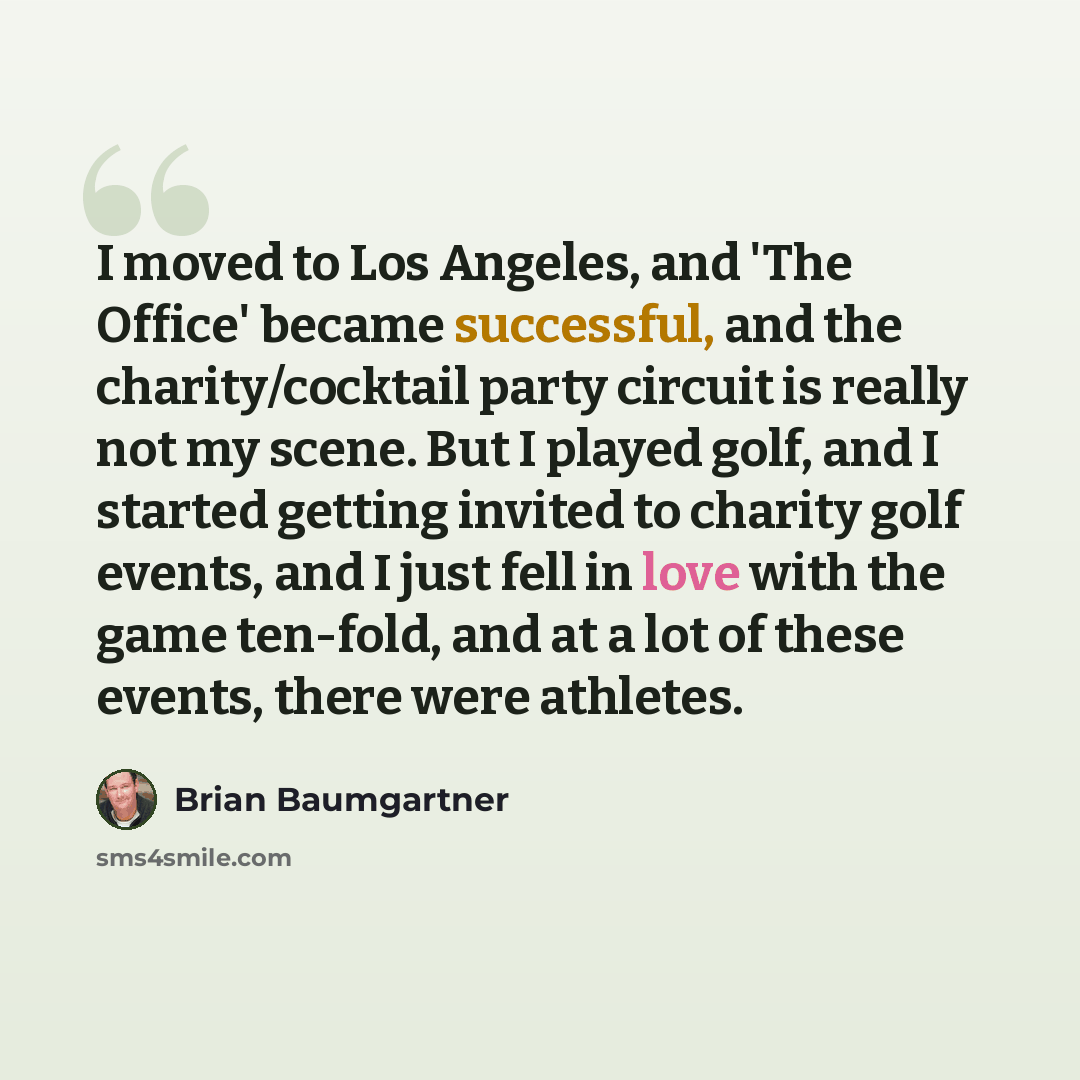 “I moved to Los Angeles, and 'The Office' became successful, and the charity/cocktail party circuit is really not my scene. But I played golf, and I started getting invited to charity golf events, and I just fell in love with the game ten-fold, and at a lot of these events, there were athletes.” quote by Brian Baumgartner