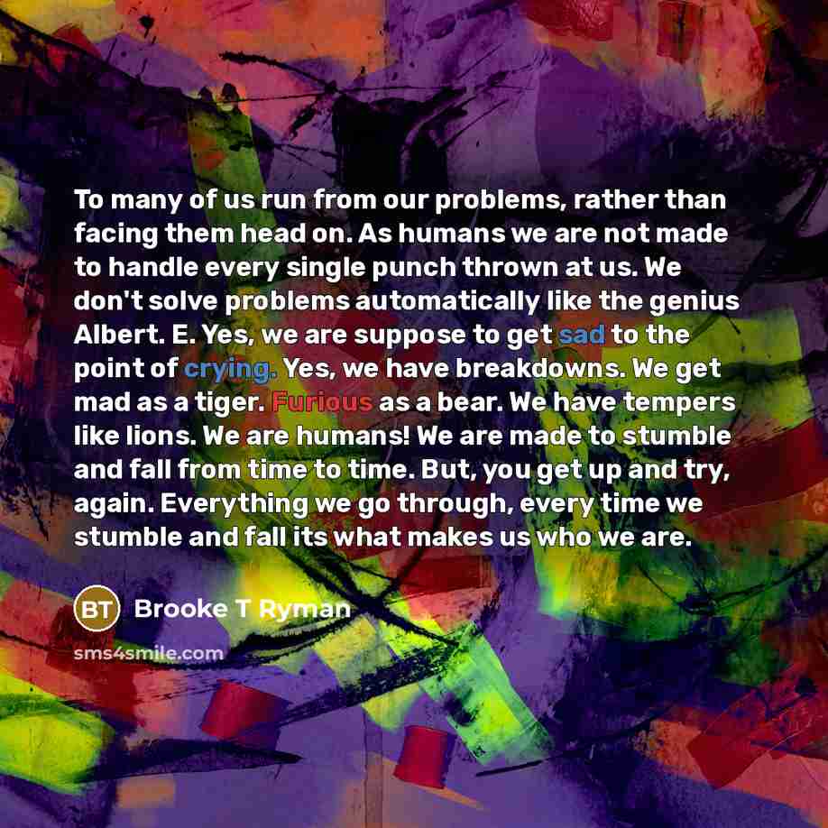 “To many of us run from our problems, rather than facing them head on. As humans we are not made to handle every single punch thrown at us. We don't solve problems automatically like the genius Albert. E. Yes, we are suppose to get sad to the point of crying. Yes, we have breakdowns. We get mad as…” quote by Brooke T Ryman